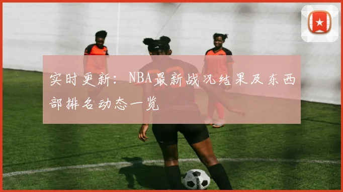 实时更新：NBA最新战况结果及东西部排名动态一览
