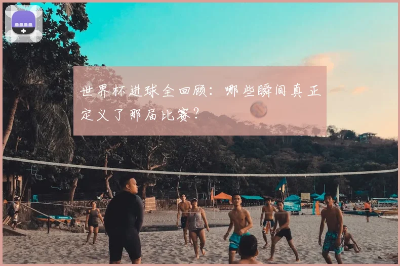 世界杯进球全回顾：哪些瞬间真正定义了那届比赛？