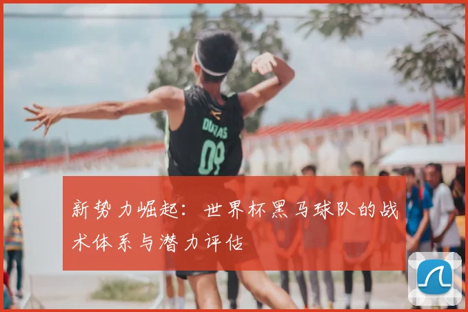 新势力崛起：世界杯黑马球队的战术体系与潜力评估