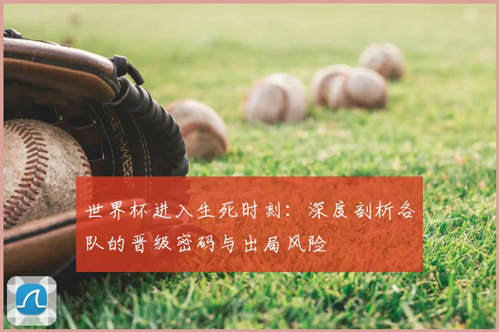 世界杯进入生死时刻：深度剖析各队的晋级密码与出局风险