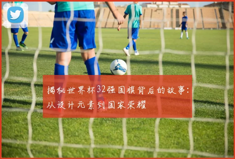 揭秘世界杯32强国旗背后的故事:从设计元素到国家荣耀