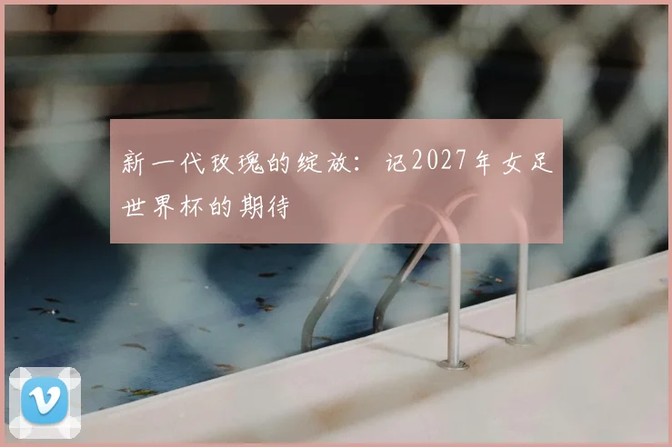 新一代玫瑰的绽放：记2027年女足世界杯的期待