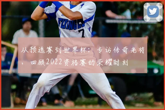 从预选赛到世界杯：专访传奇老将，回顾2022资格赛的荣耀时刻
