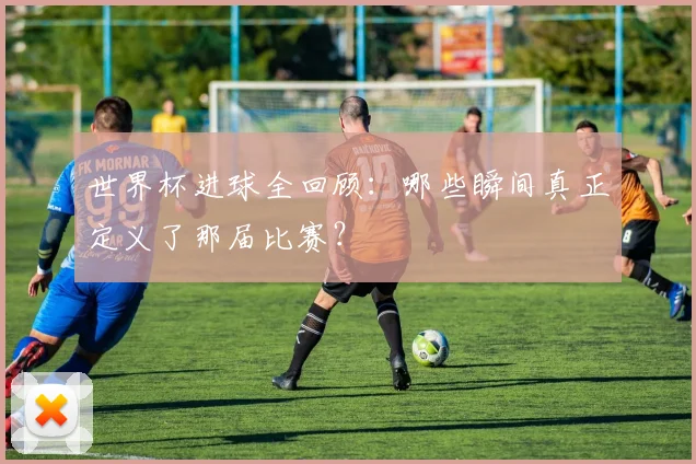 世界杯进球全回顾：哪些瞬间真正定义了那届比赛？