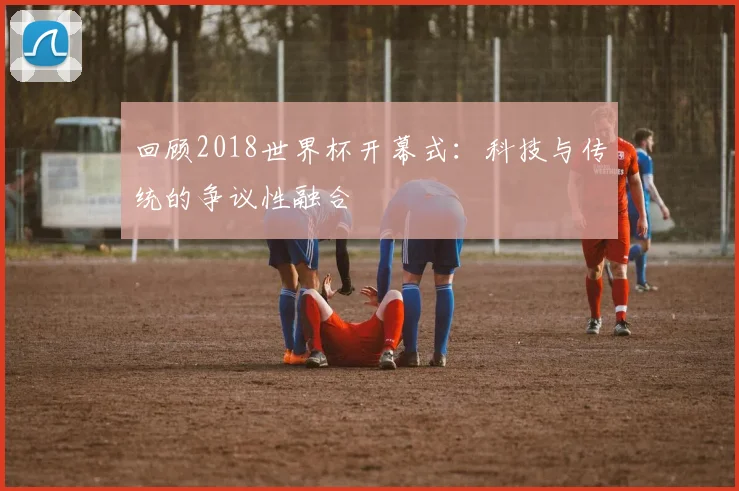 回顾2018世界杯开幕式：科技与传统的争议性融合