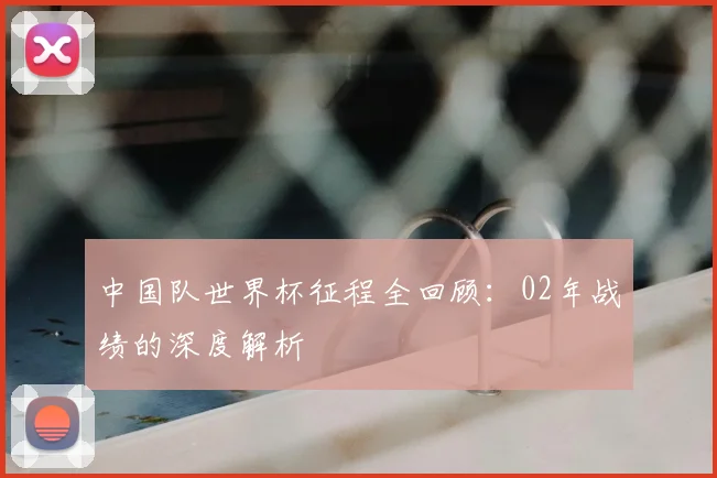 中国队世界杯征程全回顾:02年战绩的深度解析