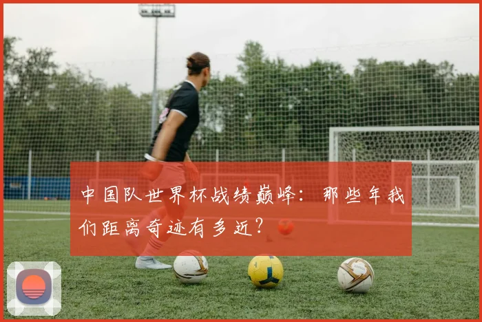中国队世界杯战绩巅峰:那些年我们距离奇迹有多近?