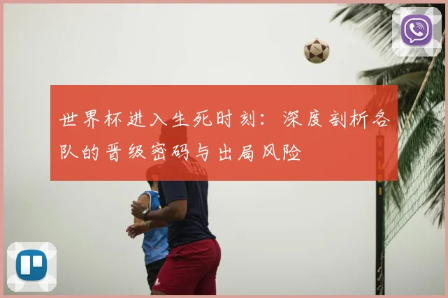 世界杯进入生死时刻：深度剖析各队的晋级密码与出局风险