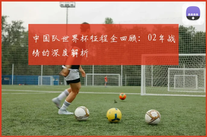 中国队世界杯征程全回顾:02年战绩的深度解析