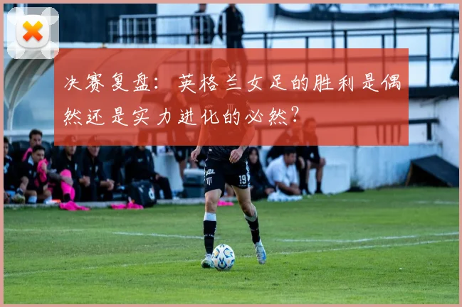 决赛复盘：英格兰女足的胜利是偶然还是实力进化的必然？