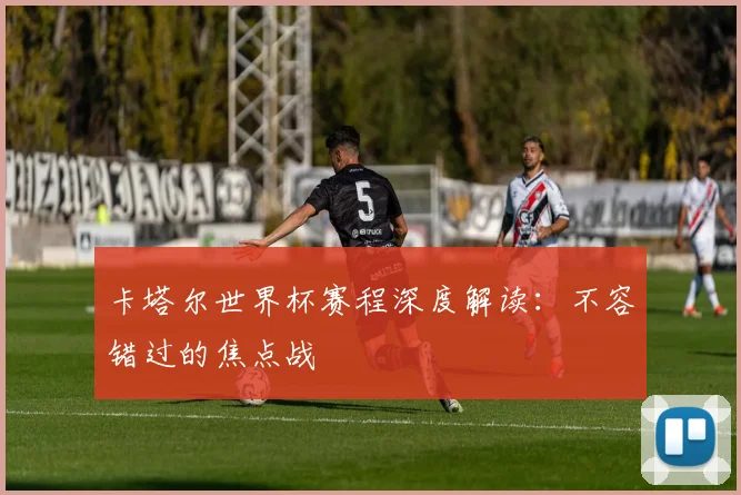 卡塔尔世界杯赛程深度解读：不容错过的焦点战