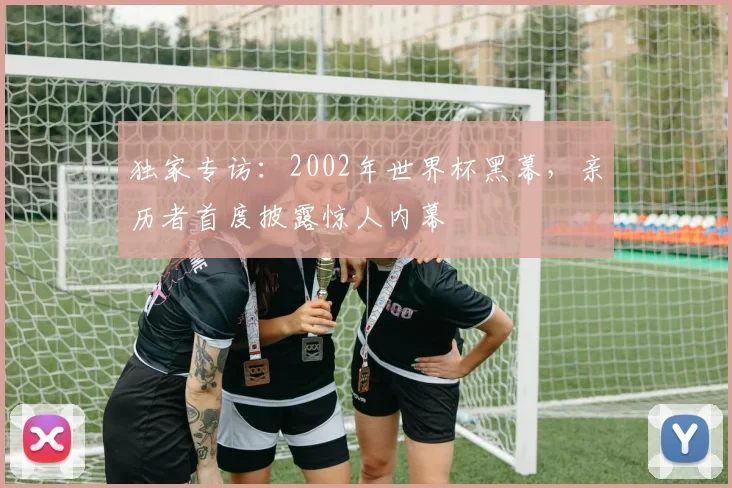 独家专访：2002年世界杯黑幕，亲历者首度披露惊人内幕
