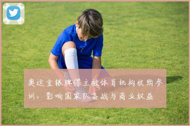 奥运金银牌得主被体育机构收购参训，影响国家队备战与商业权益