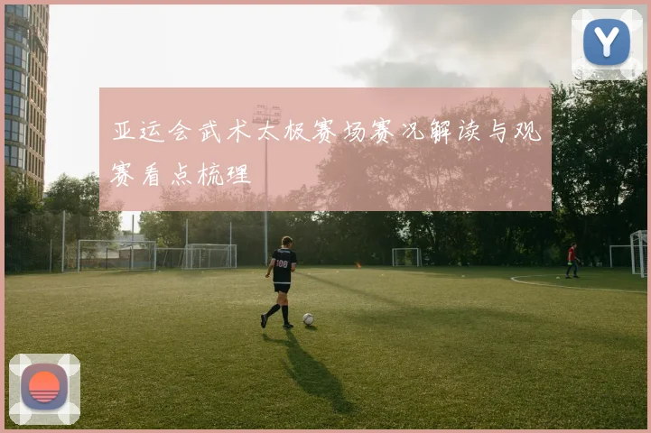 亚运会武术太极赛场赛况解读与观赛看点梳理