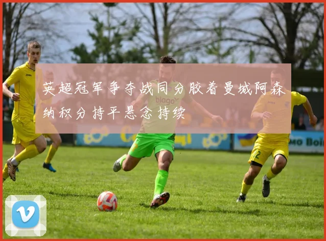 英超冠军争夺战同分胶着曼城阿森纳积分持平悬念持续