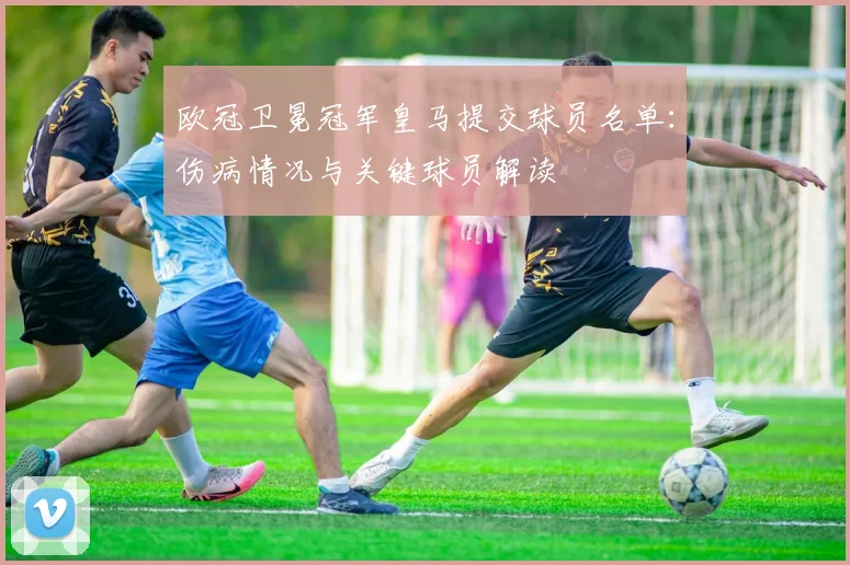 欧冠卫冕冠军皇马提交球员名单：伤病情况与关键球员解读