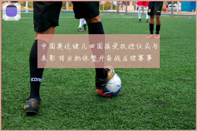 中国奥运健儿回国接受欢迎仪式与表彰 将分批休整并备战后续赛事