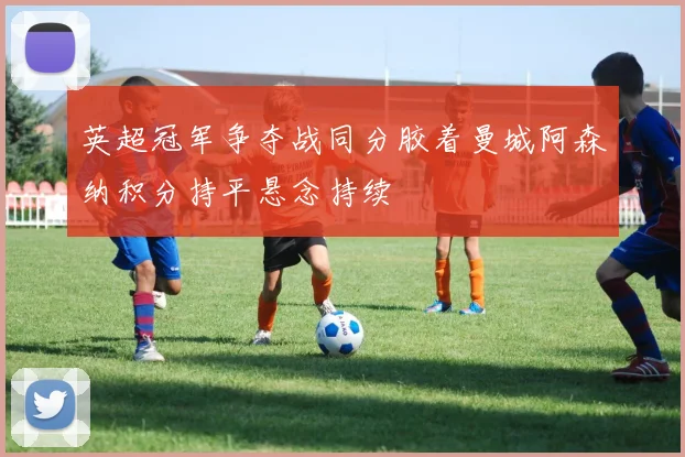 英超冠军争夺战同分胶着曼城阿森纳积分持平悬念持续