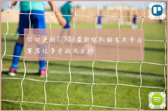 实时更新！NBA最新球队排名及季后赛席位争夺战况分析